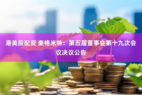 港美股配资 麦格米特：第五届董事会第十九次会议决议公告