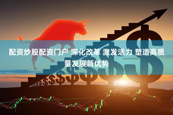 配资炒股配资门户 深化改革 激发活力 塑造高质量发展新优势