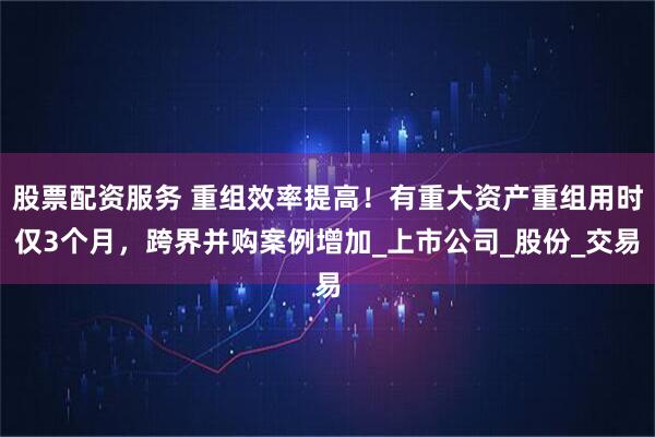 股票配资服务 重组效率提高！有重大资产重组用时仅3个月，跨界并购案例增加_上市公司_股份_交易