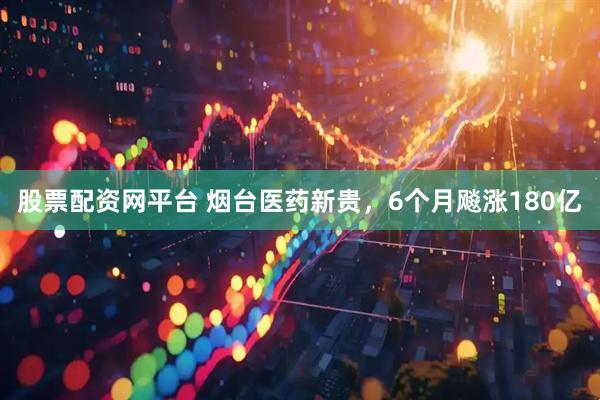 股票配资网平台 烟台医药新贵，6个月飚涨180亿