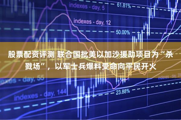 股票配资评测 联合国批美以加沙援助项目为“杀戮场”，以军士兵爆料受命向平民开火