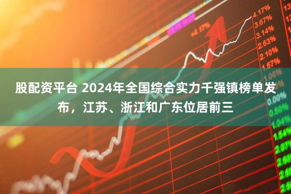 股配资平台 2024年全国综合实力千强镇榜单发布，江苏、浙江和广东位居前三