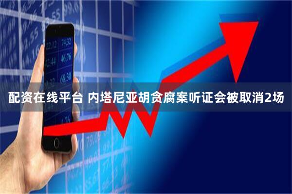 配资在线平台 内塔尼亚胡贪腐案听证会被取消2场
