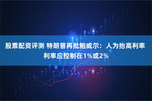 股票配资评测 特朗普再批鲍威尔：人为抬高利率 利率应控制在1%或2%