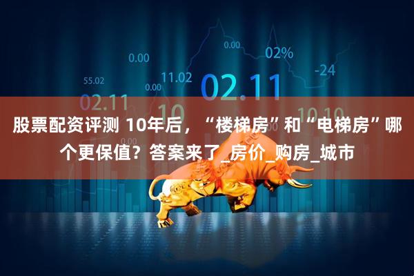 股票配资评测 10年后，“楼梯房”和“电梯房”哪个更保值？答案来了_房价_购房_城市