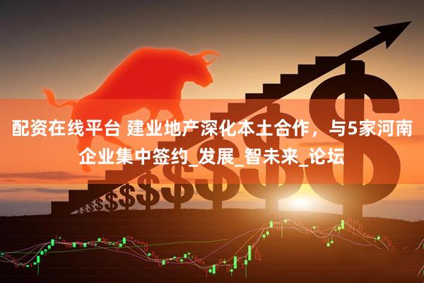 配资在线平台 建业地产深化本土合作，与5家河南企业集中签约_发展_智未来_论坛