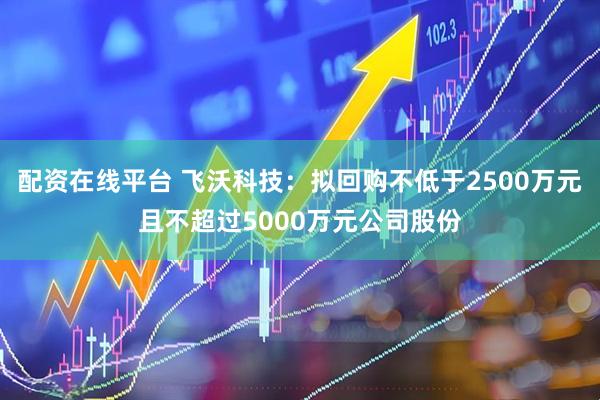 配资在线平台 飞沃科技：拟回购不低于2500万元且不超过5000万元公司股份