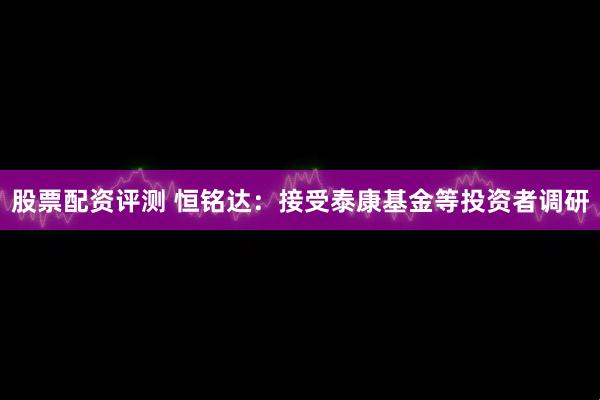 股票配资评测 恒铭达：接受泰康基金等投资者调研