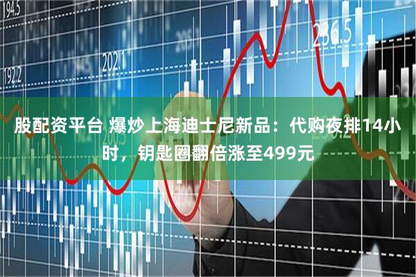 股配资平台 爆炒上海迪士尼新品：代购夜排14小时，钥匙圈翻倍涨至499元
