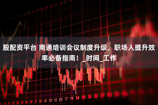 股配资平台 南通培训会议制度升级，职场人提升效率必备指南！_时间_工作