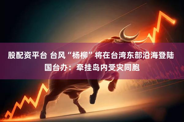 股配资平台 台风“杨柳”将在台湾东部沿海登陆 国台办：牵挂岛内受灾同胞