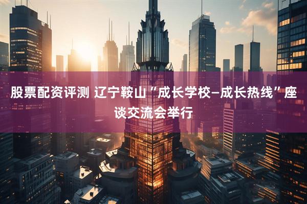 股票配资评测 辽宁鞍山“成长学校—成长热线”座谈交流会举行