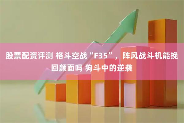 股票配资评测 格斗空战“F35”，阵风战斗机能挽回颜面吗 狗斗中的逆袭