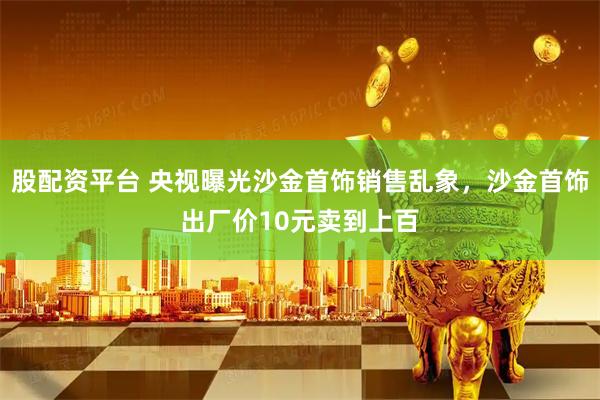 股配资平台 央视曝光沙金首饰销售乱象，沙金首饰出厂价10元卖到上百