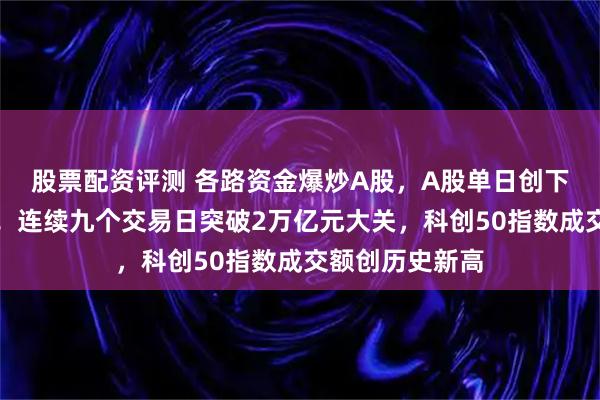 股票配资评测 各路资金爆炒A股，A股单日创下两大历史纪录！连续九个交易日突破2万亿元大关，科创50指数成交额创历史新高