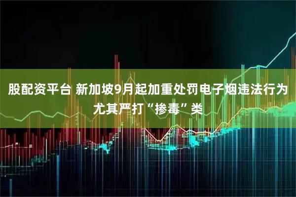股配资平台 新加坡9月起加重处罚电子烟违法行为　尤其严打“掺毒”类