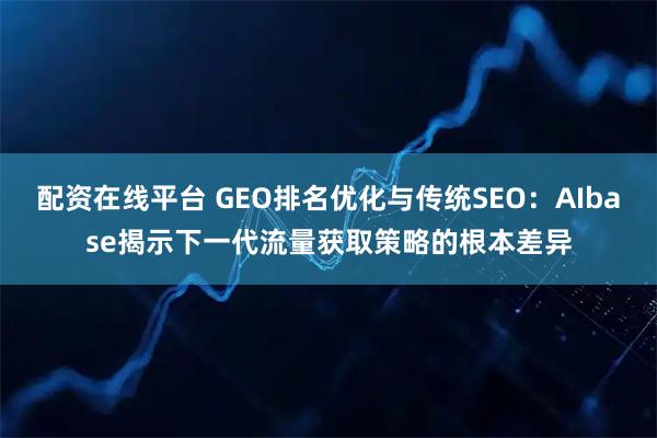 配资在线平台 GEO排名优化与传统SEO：AIbase揭示下一代流量获取策略的根本差异