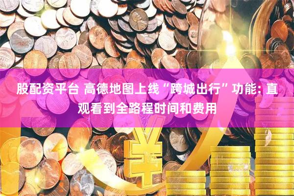股配资平台 高德地图上线“跨城出行”功能: 直观看到全路程时间和费用