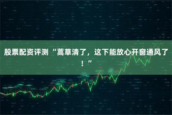 股票配资评测 “蒿草清了，这下能放心开窗通风了！”