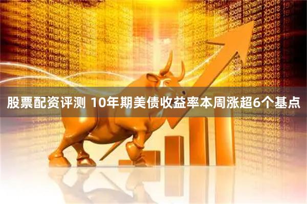 股票配资评测 10年期美债收益率本周涨超6个基点
