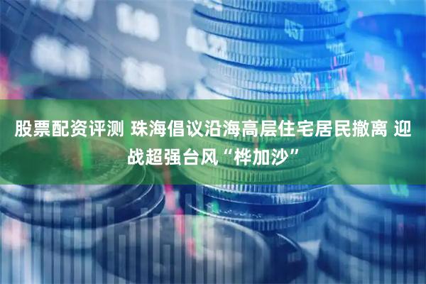 股票配资评测 珠海倡议沿海高层住宅居民撤离 迎战超强台风“桦加沙”