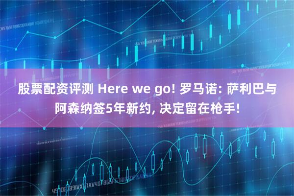 股票配资评测 Here we go! 罗马诺: 萨利巴与阿森纳签5年新约, 决定留在枪手!