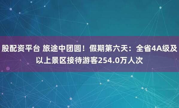 股配资平台 旅途中团圆！假期第六天：全省4A级及以上景区接待游客254.0万人次