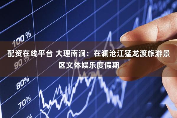 配资在线平台 大理南涧：在澜沧江猛龙渡旅游景区文体娱乐度假期