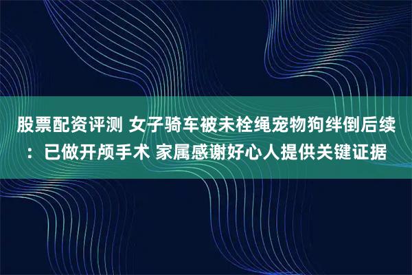股票配资评测 女子骑车被未栓绳宠物狗绊倒后续:已做开颅手术 家属感谢好心人提供关键证据