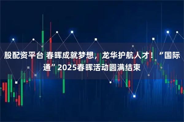 股配资平台 春晖成就梦想，龙华护航人才！“国际通”2025春晖活动圆满结束