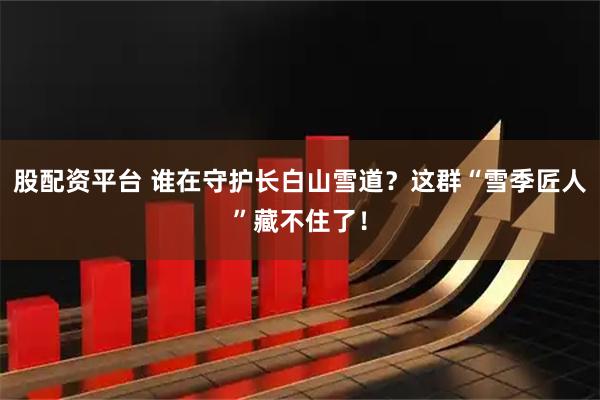 股配资平台 谁在守护长白山雪道？这群“雪季匠人”藏不住了！