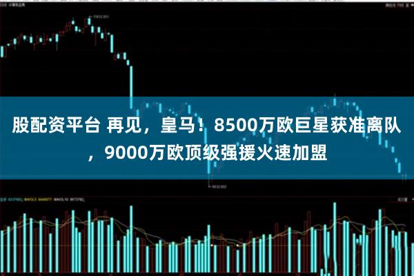 股配资平台 再见,皇马!8500万欧巨星获准离队,9000万欧顶级强援火速加盟