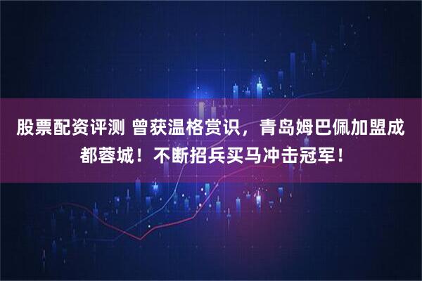 股票配资评测 曾获温格赏识,青岛姆巴佩加盟成都蓉城!不断招兵买马冲击冠军!