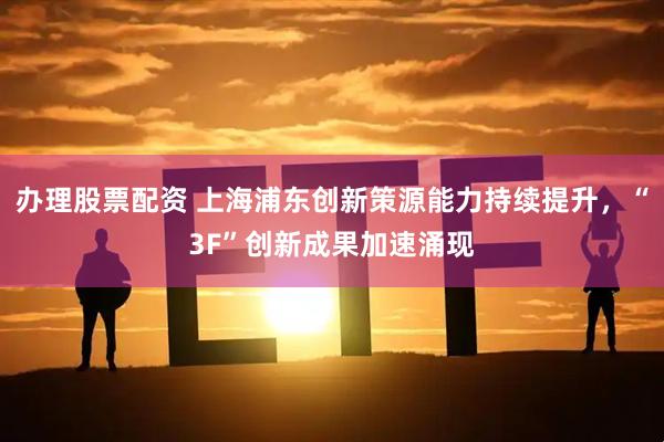 办理股票配资 上海浦东创新策源能力持续提升，“3F”创新成果加速涌现