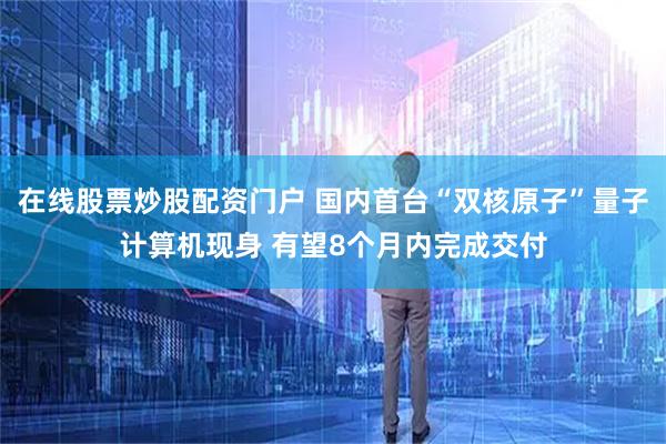 在线股票炒股配资门户 国内首台“双核原子”量子计算机现身 有望8个月内完成交付