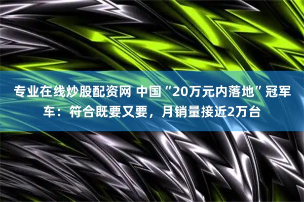 专业在线炒股配资网 中国“20万元内落地”冠军车：符合既要又要，月销量接近2万台