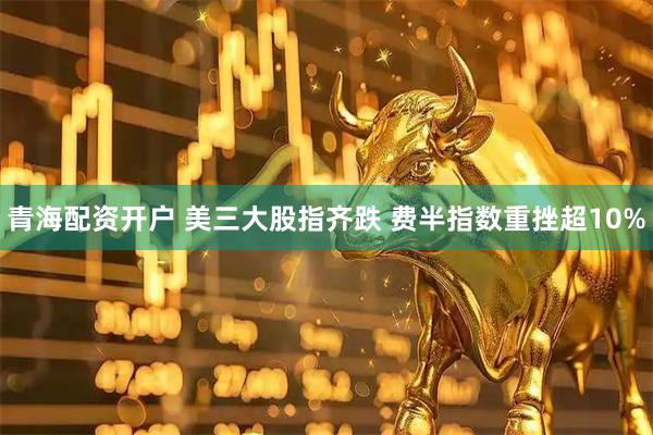 青海配资开户 美三大股指齐跌 费半指数重挫超10%