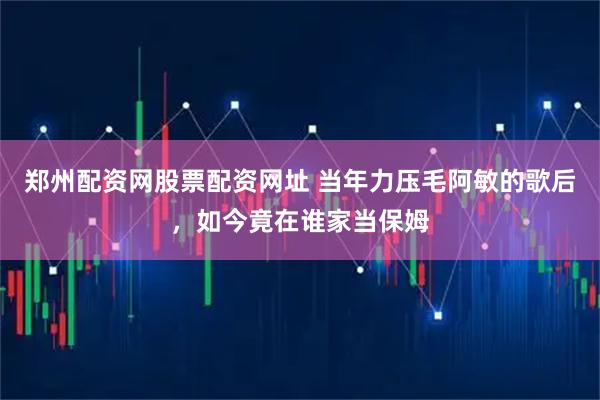郑州配资网股票配资网址 当年力压毛阿敏的歌后，如今竟在谁家当保姆