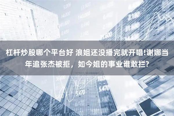杠杆炒股哪个平台好 浪姐还没播完就开唱!谢娜当年追张杰被拒，如今姐的事业谁敢拦?